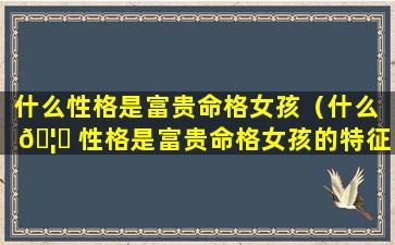 什么性格是富贵命格女孩（什么 🦄 性格是富贵命格女孩的特征 🦢 ）